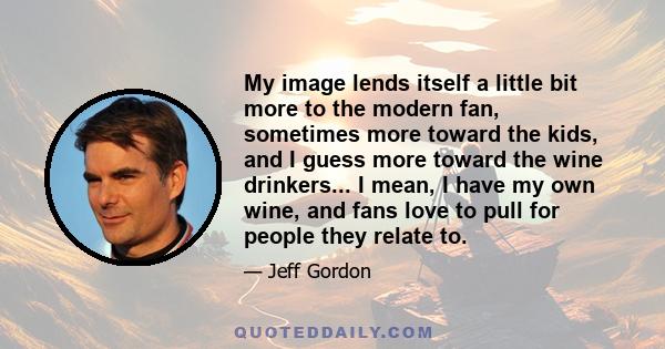 My image lends itself a little bit more to the modern fan, sometimes more toward the kids, and I guess more toward the wine drinkers... I mean, I have my own wine, and fans love to pull for people they relate to.