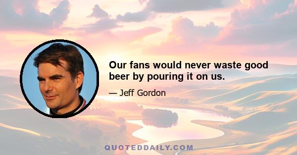 Our fans would never waste good beer by pouring it on us.