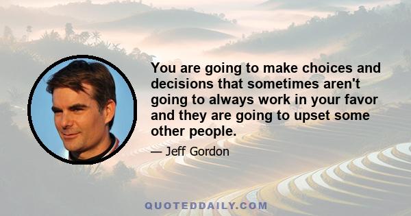 You are going to make choices and decisions that sometimes aren't going to always work in your favor and they are going to upset some other people.