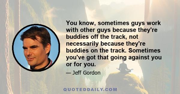 You know, sometimes guys work with other guys because they're buddies off the track, not necessarily because they're buddies on the track. Sometimes you've got that going against you or for you.