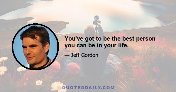 You've got to be the best person you can be in your life.