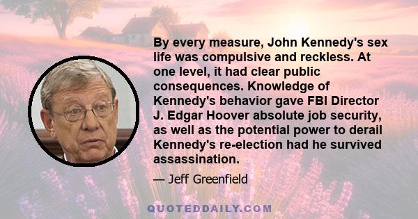 By every measure, John Kennedy's sex life was compulsive and reckless. At one level, it had clear public consequences. Knowledge of Kennedy's behavior gave FBI Director J. Edgar Hoover absolute job security, as well as