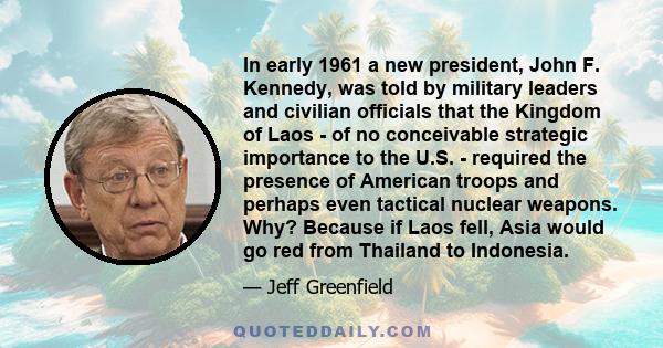 In early 1961 a new president, John F. Kennedy, was told by military leaders and civilian officials that the Kingdom of Laos - of no conceivable strategic importance to the U.S. - required the presence of American