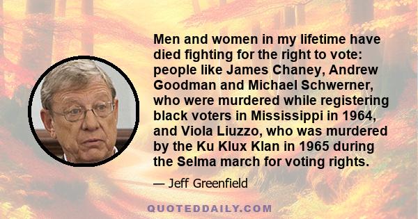 Men and women in my lifetime have died fighting for the right to vote: people like James Chaney, Andrew Goodman and Michael Schwerner, who were murdered while registering black voters in Mississippi in 1964, and Viola