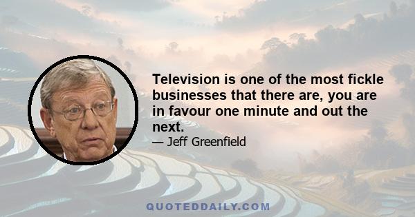 Television is one of the most fickle businesses that there are, you are in favour one minute and out the next.