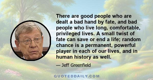 There are good people who are dealt a bad hand by fate, and bad people who live long, comfortable, privileged lives. A small twist of fate can save or end a life; random chance is a permanent, powerful player in each of 