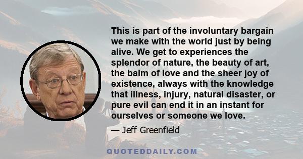 This is part of the involuntary bargain we make with the world just by being alive. We get to experiences the splendor of nature, the beauty of art, the balm of love and the sheer joy of existence, always with the