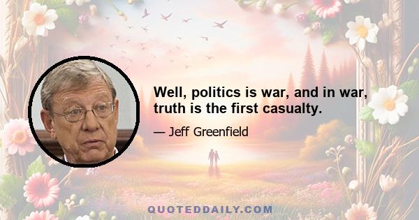 Well, politics is war, and in war, truth is the first casualty.