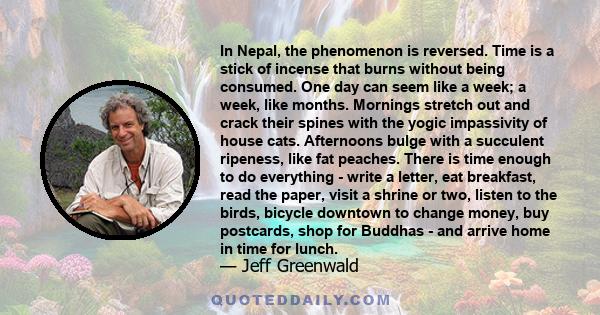 In Nepal, the phenomenon is reversed. Time is a stick of incense that burns without being consumed. One day can seem like a week; a week, like months. Mornings stretch out and crack their spines with the yogic