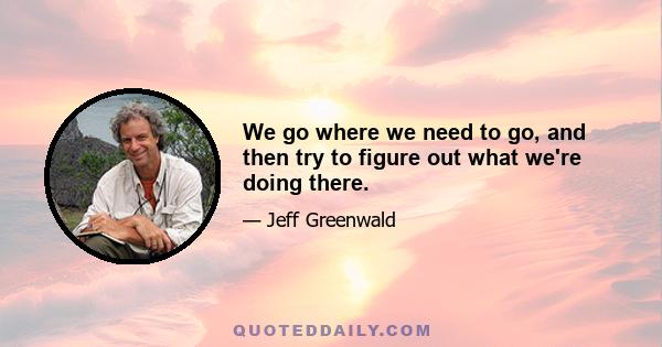 We go where we need to go, and then try to figure out what we're doing there.