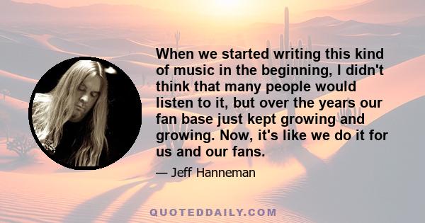 When we started writing this kind of music in the beginning, I didn't think that many people would listen to it, but over the years our fan base just kept growing and growing. Now, it's like we do it for us and our fans.