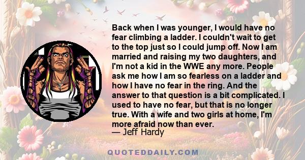 Back when I was younger, I would have no fear climbing a ladder. I couldn't wait to get to the top just so I could jump off. Now I am married and raising my two daughters, and I'm not a kid in the WWE any more. People