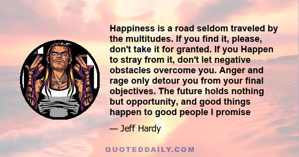 Happiness is a road seldom traveled by the multitudes. If you find it, please, don't take it for granted. If you Happen to stray from it, don't let negative obstacles overcome you. Anger and rage only detour you from