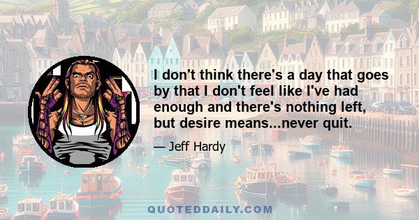 I don't think there's a day that goes by that I don't feel like I've had enough and there's nothing left, but desire means...never quit.