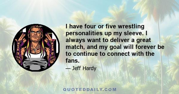 I have four or five wrestling personalities up my sleeve. I always want to deliver a great match, and my goal will forever be to continue to connect with the fans.