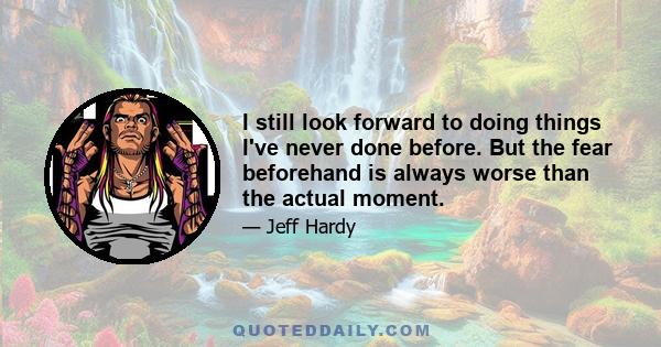 I still look forward to doing things I've never done before. But the fear beforehand is always worse than the actual moment.