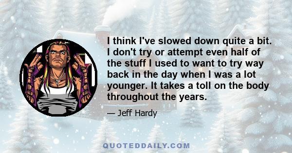 I think I've slowed down quite a bit. I don't try or attempt even half of the stuff I used to want to try way back in the day when I was a lot younger. It takes a toll on the body throughout the years.