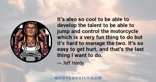 It's also so cool to be able to develop the talent to be able to jump and control the motorcycle which is a very fun thing to do but it's hard to manage the two. It's so easy to get hurt, and that's the last thing I