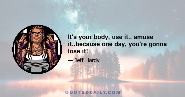 It's your body, use it.. amuse it..because one day, you're gonna lose it!