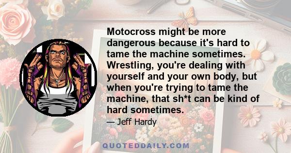 Motocross might be more dangerous because it's hard to tame the machine sometimes. Wrestling, you're dealing with yourself and your own body, but when you're trying to tame the machine, that sh*t can be kind of hard