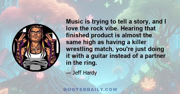 Music is trying to tell a story, and I love the rock vibe. Hearing that finished product is almost the same high as having a killer wrestling match, you're just doing it with a guitar instead of a partner in the ring.