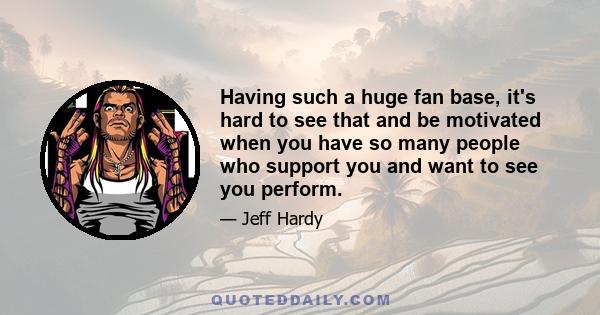 Нaving such a huge fan base, it's hard to see that and be motivated when you have so many people who support you and want to see you perform.