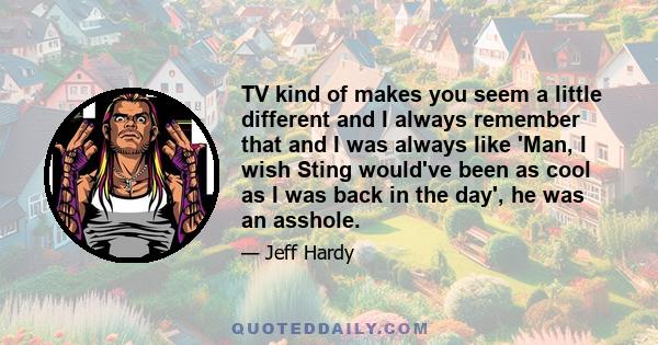 TV kind of makes you seem a little different and I always remember that and I was always like 'Man, I wish Sting would've been as cool as I was back in the day', he was an asshole.