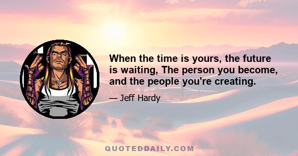 When the time is yours, the future is waiting, The person you become, and the people you're creating.