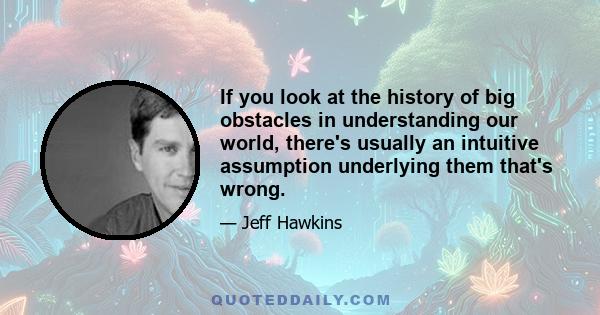 If you look at the history of big obstacles in understanding our world, there's usually an intuitive assumption underlying them that's wrong.