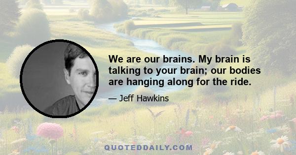 We are our brains. My brain is talking to your brain; our bodies are hanging along for the ride.