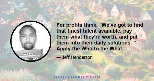 For profits think, We've got to find that finest talent available, pay them what they're worth, and put them into their daily solutions.  Apply the Who to the What.