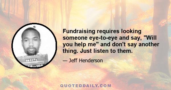 Fundraising requires looking someone eye-to-eye and say, Will you help me and don't say another thing. Just listen to them.