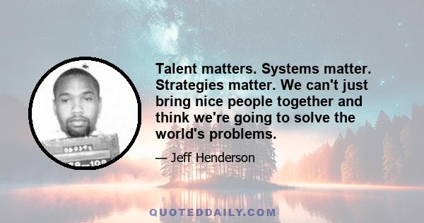 Talent matters. Systems matter. Strategies matter. We can't just bring nice people together and think we're going to solve the world's problems.