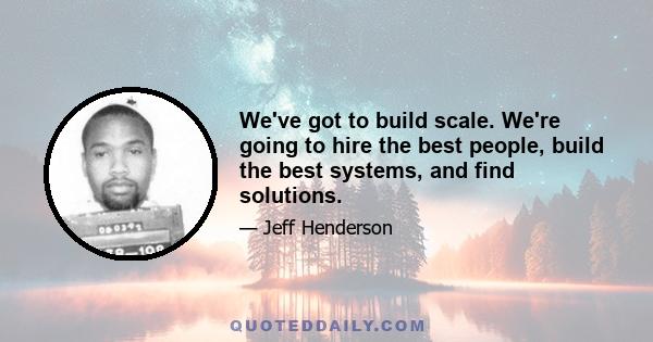 We've got to build scale. We're going to hire the best people, build the best systems, and find solutions.