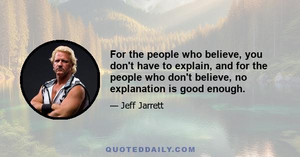 For the people who believe, you don't have to explain, and for the people who don't believe, no explanation is good enough.