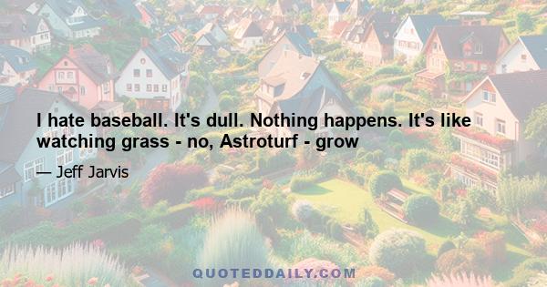 I hate baseball. It's dull. Nothing happens. It's like watching grass - no, Astroturf - grow