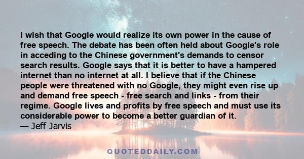 I wish that Google would realize its own power in the cause of free speech. The debate has been often held about Google's role in acceding to the Chinese government's demands to censor search results. Google says that