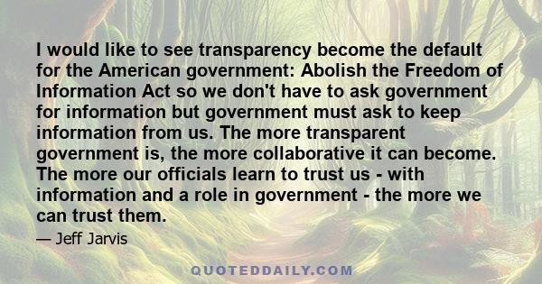 I would like to see transparency become the default for the American government: Abolish the Freedom of Information Act so we don't have to ask government for information but government must ask to keep information from 