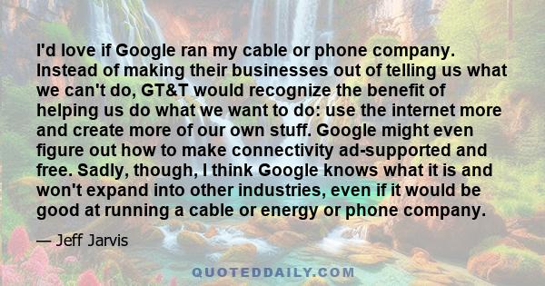 I'd love if Google ran my cable or phone company. Instead of making their businesses out of telling us what we can't do, GT&T would recognize the benefit of helping us do what we want to do: use the internet more and