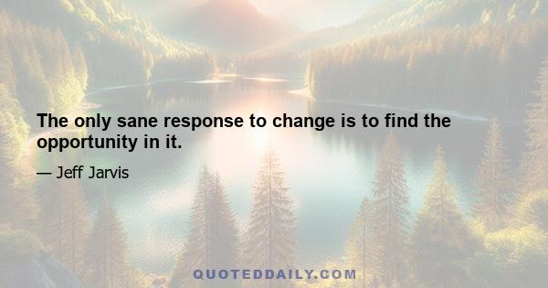 The only sane response to change is to find the opportunity in it.