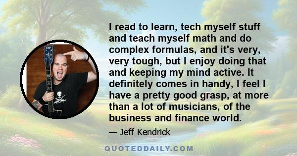 I read to learn, tech myself stuff and teach myself math and do complex formulas, and it's very, very tough, but I enjoy doing that and keeping my mind active. It definitely comes in handy, I feel I have a pretty good