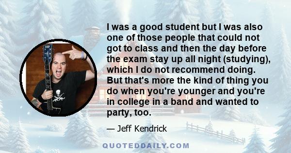 I was a good student but I was also one of those people that could not got to class and then the day before the exam stay up all night (studying), which I do not recommend doing. But that's more the kind of thing you do 