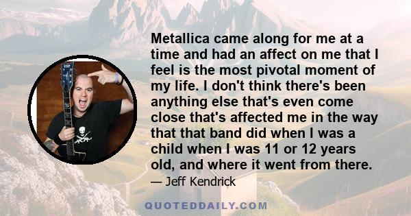 Metallica came along for me at a time and had an affect on me that I feel is the most pivotal moment of my life. I don't think there's been anything else that's even come close that's affected me in the way that that