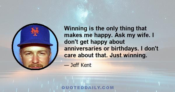 Winning is the only thing that makes me happy. Ask my wife. I don't get happy about anniversaries or birthdays. I don't care about that. Just winning.