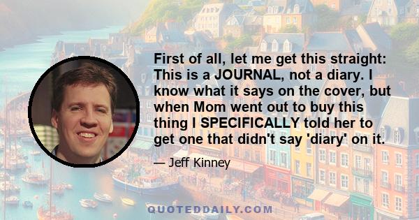 First of all, let me get this straight: This is a JOURNAL, not a diary. I know what it says on the cover, but when Mom went out to buy this thing I SPECIFICALLY told her to get one that didn't say 'diary' on it.