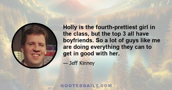 Holly is the fourth-prettiest girl in the class, but the top 3 all have boyfriends. So a lot of guys like me are doing everything they can to get in good with her.