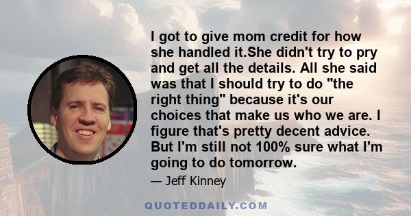 I got to give mom credit for how she handled it.She didn't try to pry and get all the details. All she said was that I should try to do the right thing because it's our choices that make us who we are. I figure that's