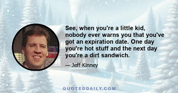 See, when you're a little kid, nobody ever warns you that you've got an expiration date. One day you're hot stuff and the next day you're a dirt sandwich.