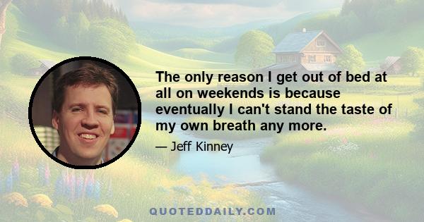 The only reason I get out of bed at all on weekends is because eventually I can't stand the taste of my own breath any more.