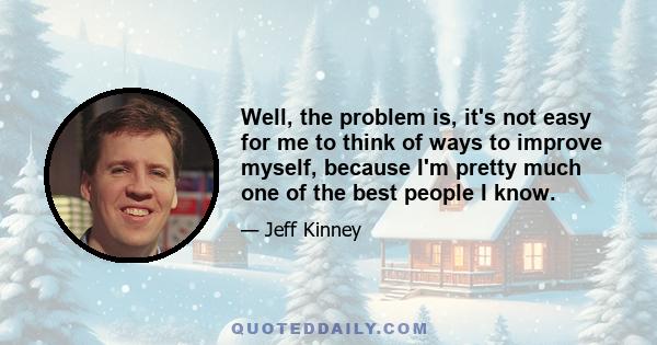 Well, the problem is, it's not easy for me to think of ways to improve myself, because I'm pretty much one of the best people I know.